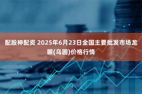 配股神配资 2025年6月23日全国主要批发市场龙眼(乌圆)价格行情
