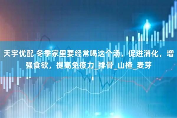 天宇优配 冬季家里要经常喝这个汤，促进消化，增强食欲，提高免疫力_排骨_山楂_麦芽