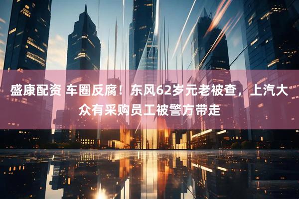 盛康配资 车圈反腐！东风62岁元老被查，上汽大众有采购员工被警方带走