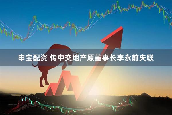 申宝配资 传中交地产原董事长李永前失联