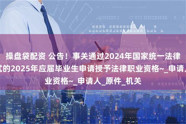 操盘袋配资 公告！事关通过2024年国家统一法律职业资格考试的2025年应届毕业生申请授予法律职业资格~_申请人_原件_机关