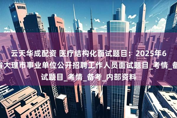 云天华成配资 医疗结构化面试题目：2025年6月14日云南省大理市事业单位公开招聘工作人员面试题目_考情_备考_内部资料