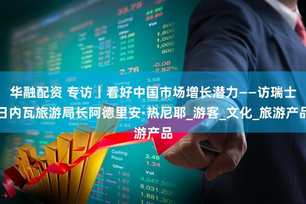 华融配资 专访丨看好中国市场增长潜力——访瑞士日内瓦旅游局长阿德里安·热尼耶_游客_文化_旅游产品