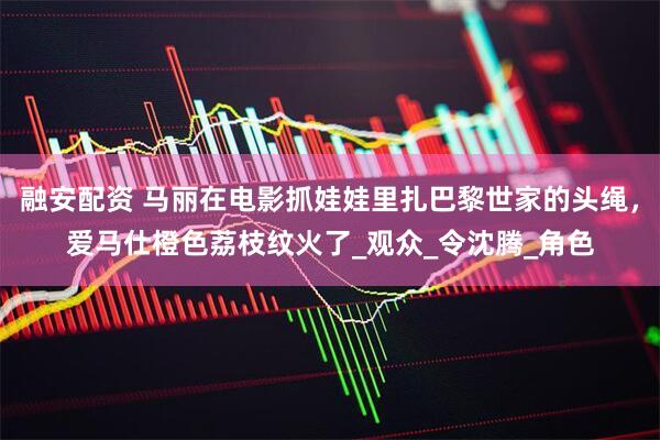 融安配资 马丽在电影抓娃娃里扎巴黎世家的头绳，爱马仕橙色荔枝纹火了_观众_令沈腾_角色