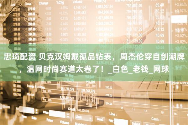 忠琦配资 贝克汉姆戴孤品钻表，周杰伦穿自创潮牌，温网时尚赛道太卷了！_白色_老钱_网球