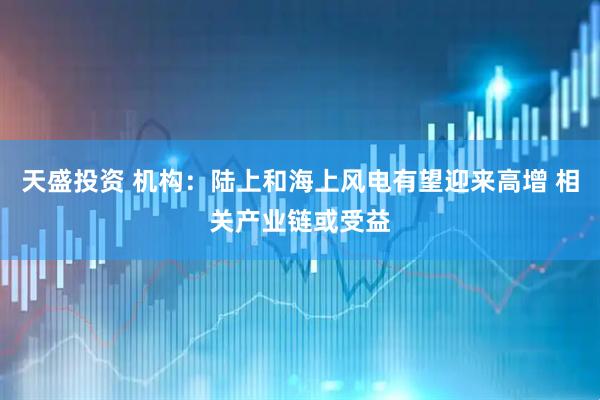 天盛投资 机构：陆上和海上风电有望迎来高增 相关产业链或受益