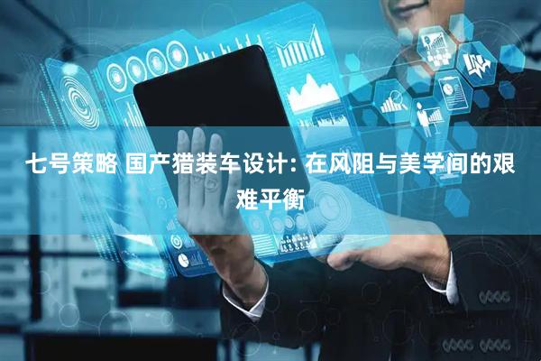 七号策略 国产猎装车设计: 在风阻与美学间的艰难平衡