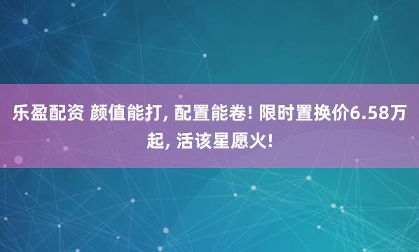 乐盈配资 颜值能打, 配置能卷! 限时置换价6.58万起, 活该星愿火!