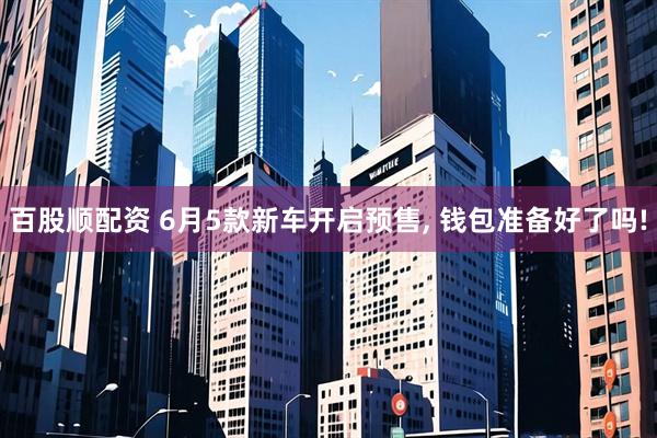 百股顺配资 6月5款新车开启预售, 钱包准备好了吗!