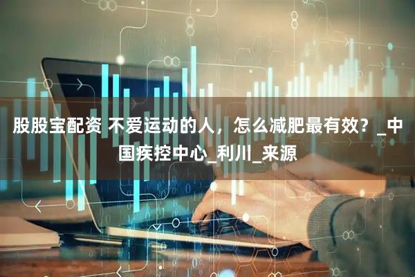 股股宝配资 不爱运动的人，怎么减肥最有效？_中国疾控中心_利川_来源