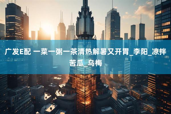 广发E配 一菜一粥一茶清热解暑又开胃_李阳_凉拌苦瓜_乌梅