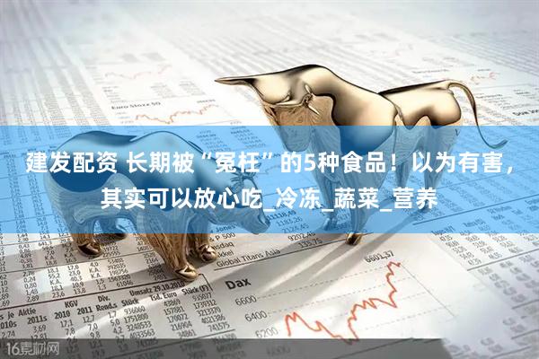 建发配资 长期被“冤枉”的5种食品！以为有害，其实可以放心吃_冷冻_蔬菜_营养