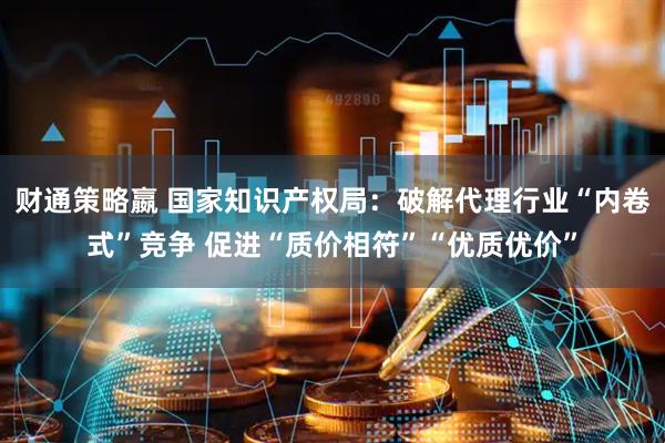 财通策略嬴 国家知识产权局：破解代理行业“内卷式”竞争 促进“质价相符”“优质优价”