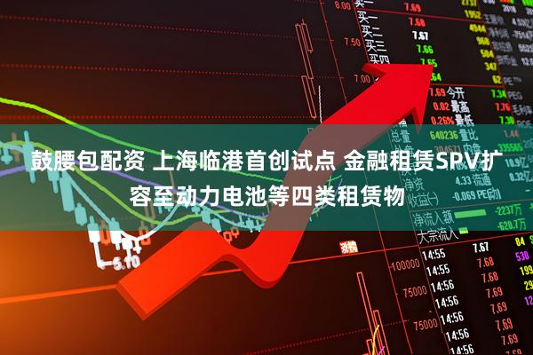鼓腰包配资 上海临港首创试点 金融租赁SPV扩容至动力电池等四类租赁物