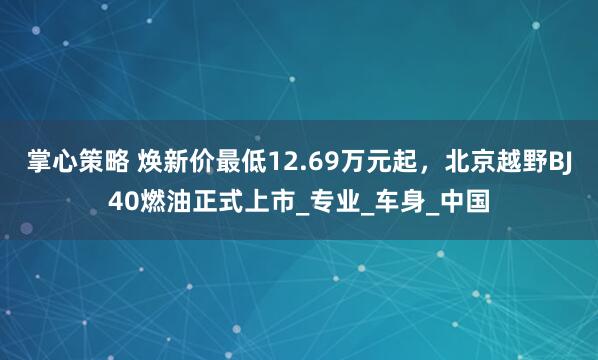 掌心策略 焕新价最低12.69万元起，北京越野BJ40燃油正式上市_专业_车身_中国