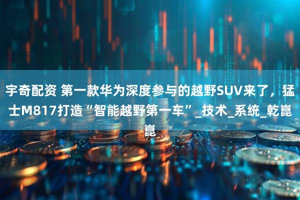 宇奇配资 第一款华为深度参与的越野SUV来了，猛士M817打造“智能越野第一车”_技术_系统_乾崑
