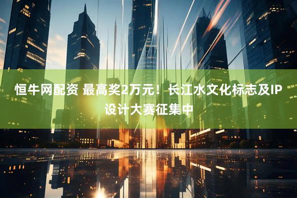 恒牛网配资 最高奖2万元！长江水文化标志及IP设计大赛征集中