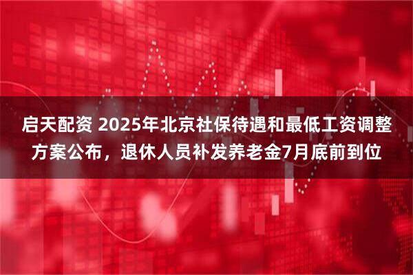 启天配资 2025年北京社保待遇和最低工资调整方案公布，退休人员补发养老金7月底前到位