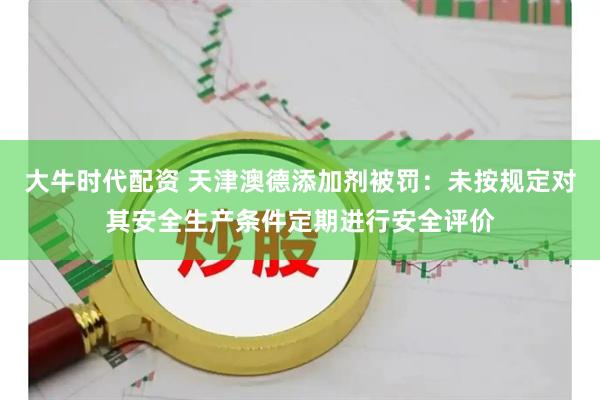 大牛时代配资 天津澳德添加剂被罚：未按规定对其安全生产条件定期进行安全评价