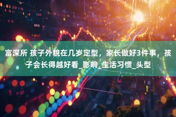 富深所 孩子外貌在几岁定型，家长做好3件事，孩子会长得越好看_影响_生活习惯_头型