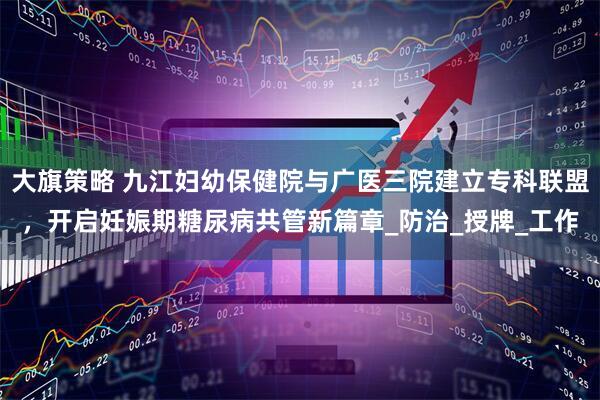 大旗策略 九江妇幼保健院与广医三院建立专科联盟，开启妊娠期糖尿病共管新篇章_防治_授牌_工作