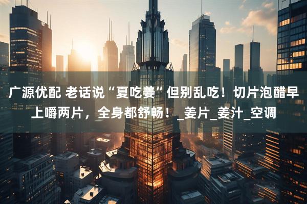 广源优配 老话说“夏吃姜”但别乱吃！切片泡醋早上嚼两片，全身都舒畅！_姜片_姜汁_空调