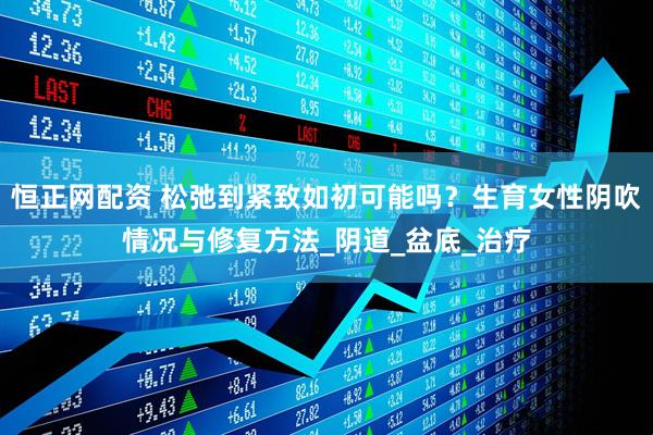 恒正网配资 松弛到紧致如初可能吗？生育女性阴吹情况与修复方法_阴道_盆底_治疗