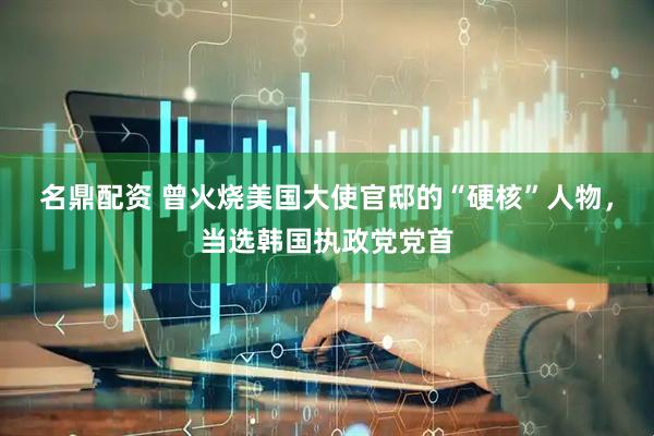 名鼎配资 曾火烧美国大使官邸的“硬核”人物，当选韩国执政党党首