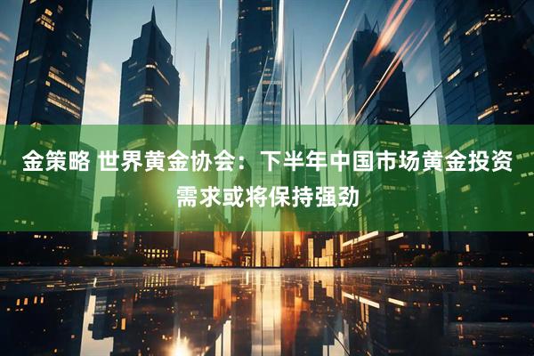 金策略 世界黄金协会：下半年中国市场黄金投资需求或将保持强劲