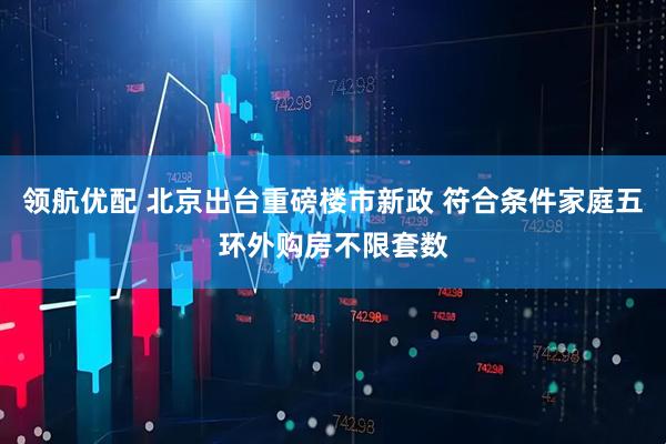 领航优配 北京出台重磅楼市新政 符合条件家庭五环外购房不限套数