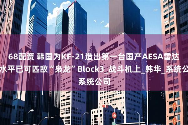 68配资 韩国为KF-21造出第一台国产AESA雷达，水平已可匹敌“枭龙”Block3_战斗机上_韩华_系统公司