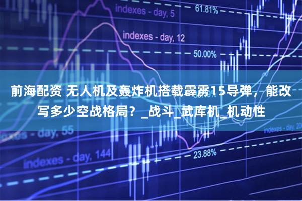 前海配资 无人机及轰炸机搭载霹雳15导弹，能改写多少空战格局？_战斗_武库机_机动性