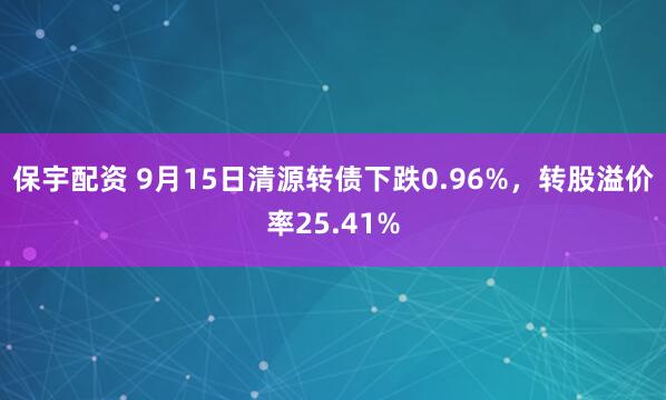 保宇配资 9月15日清源转债下跌0.96%，转股溢价率25.41%
