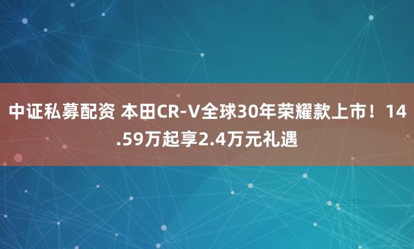 中证私募配资 本田CR-V全球30年荣耀款上市！14.59万起享2.4万元礼遇