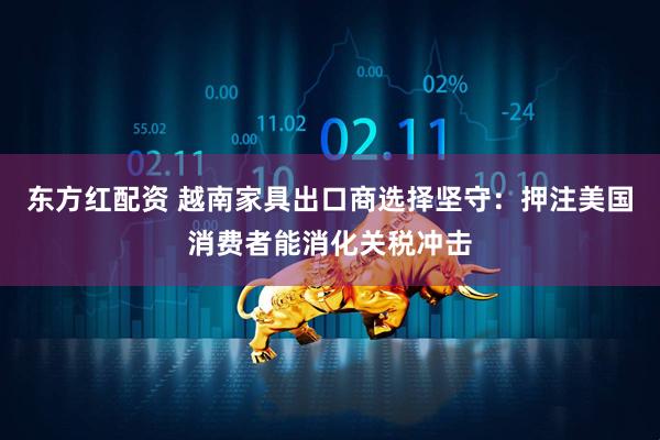 东方红配资 越南家具出口商选择坚守：押注美国消费者能消化关税冲击