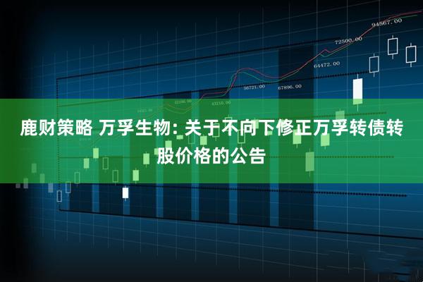 鹿财策略 万孚生物: 关于不向下修正万孚转债转股价格的公告