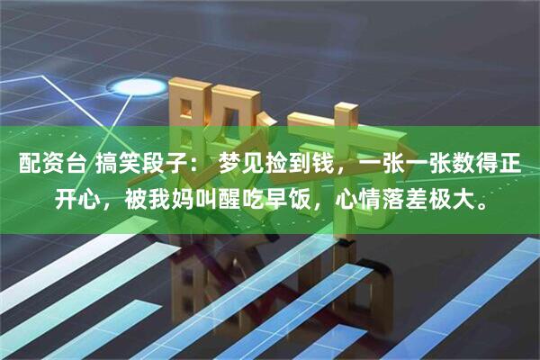 配资台 搞笑段子： 梦见捡到钱，一张一张数得正开心，被我妈叫醒吃早饭，心情落差极大。
