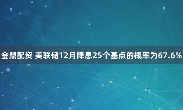 金鼎配资 美联储12月降息25个基点的概率为67.6%