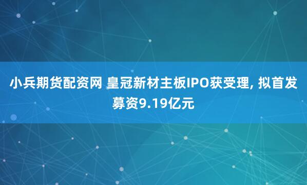 小兵期货配资网 皇冠新材主板IPO获受理, 拟首发募资9.19亿元