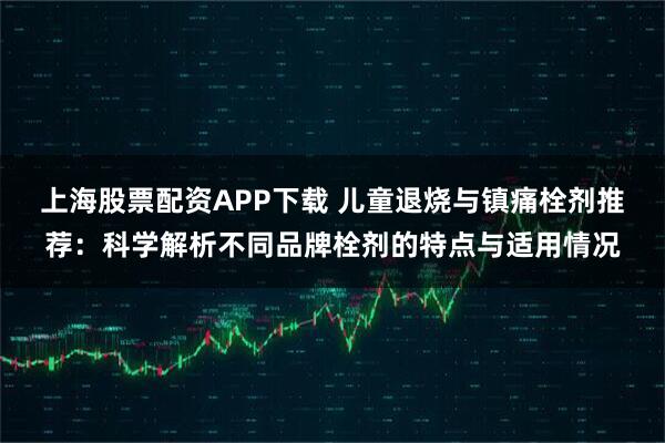 上海股票配资APP下载 儿童退烧与镇痛栓剂推荐:科学解析不同品牌栓剂的特点与适用情况