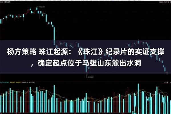 杨方策略 珠江起源：《珠江》纪录片的实证支撑，确定起点位于马雄山东麓出水洞
