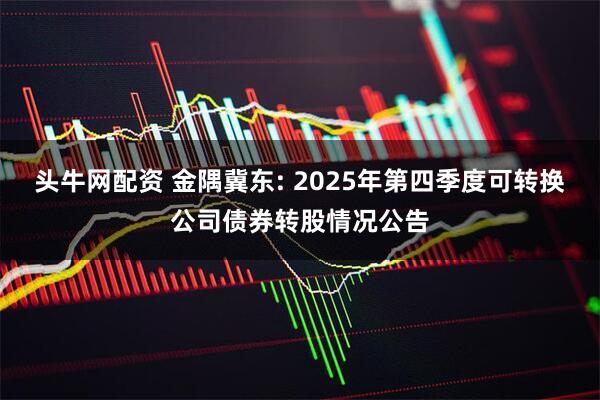 头牛网配资 金隅冀东: 2025年第四季度可转换公司债券转股情况公告