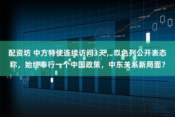 配资坊 中方特使连续访问3天，以色列公开表态称，始终奉行一个中国政策，中东关系新局面？