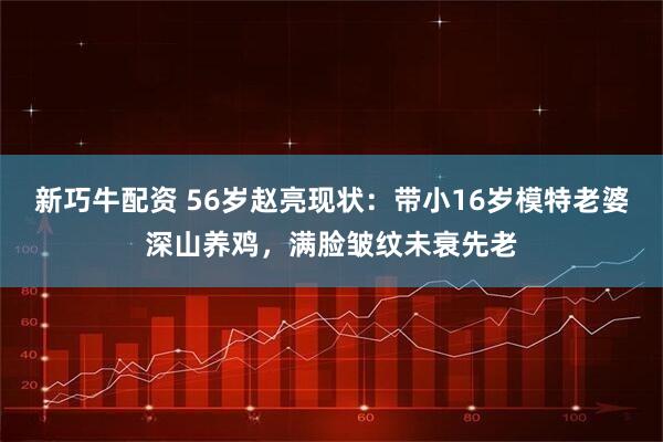 新巧牛配资 56岁赵亮现状：带小16岁模特老婆深山养鸡，满脸皱纹未衰先老