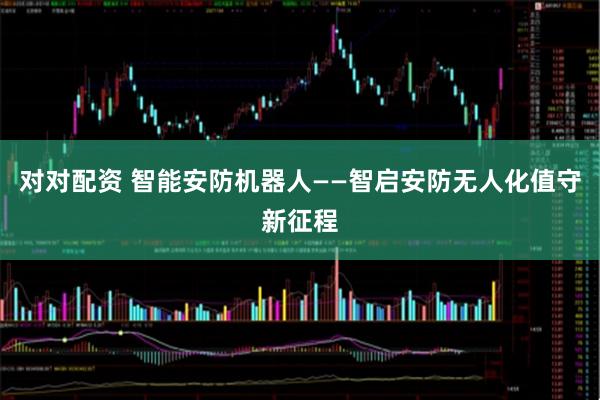 对对配资 智能安防机器人——智启安防无人化值守新征程