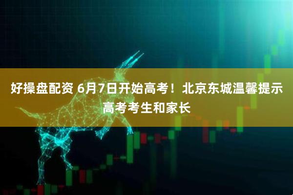 好操盘配资 6月7日开始高考！北京东城温馨提示高考考生和家长