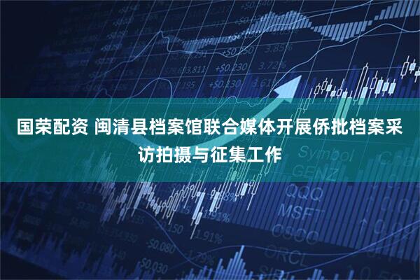 国荣配资 闽清县档案馆联合媒体开展侨批档案采访拍摄与征集工作